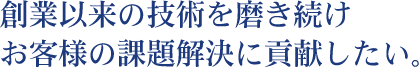 創業以来の技術を磨き続け お客様の課題解決に貢献したい。