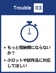 Trouble 03 もっと短納期にならないか？小ロットや試作品に対応してほしい