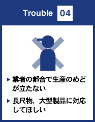 Trouble 04 業者の都合で生産のめどが立たない 長尺物、大型製品に対応してほしい